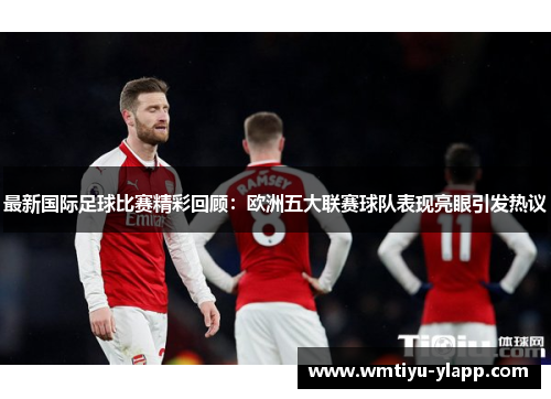 最新国际足球比赛精彩回顾：欧洲五大联赛球队表现亮眼引发热议